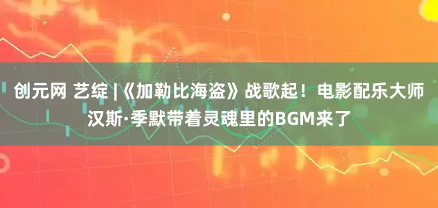 创元网 艺绽 |《加勒比海盗》战歌起！电影配乐大师汉斯·季默带着灵魂里的BGM来了