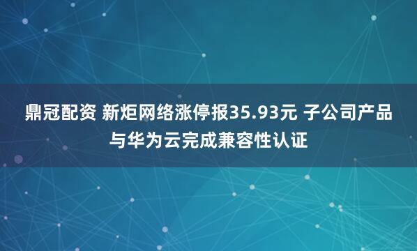 鼎冠配资 新炬网络涨停报35.93元 子公司产品与华为云完成兼容性认证