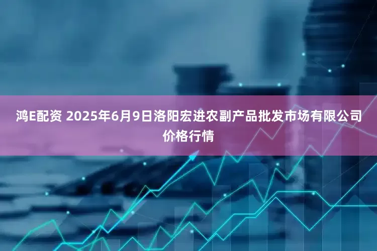 鸿E配资 2025年6月9日洛阳宏进农副产品批发市场有限公司价格行情