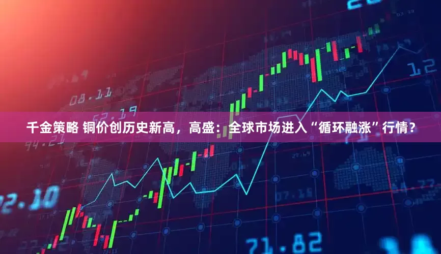 千金策略 铜价创历史新高，高盛：全球市场进入“循环融涨”行情？