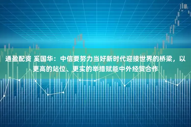 通盈配资 奚国华：中信要努力当好新时代迎接世界的桥梁，以更高的站位、更实的举措赋能中外经贸合作